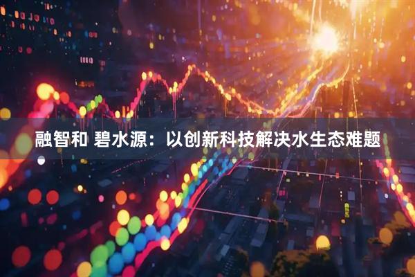 融智和 碧水源：以创新科技解决水生态难题
